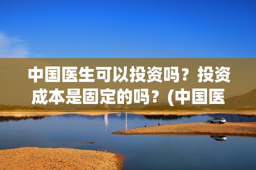 中国医生可以投资吗？投资成本是固定的吗？(中国医生适合投资吗)