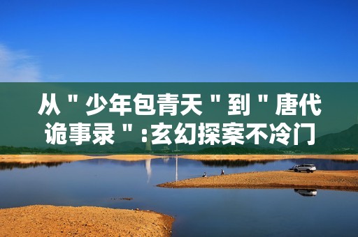 从＂少年包青天＂到＂唐代诡事录＂:玄幻探案不冷门