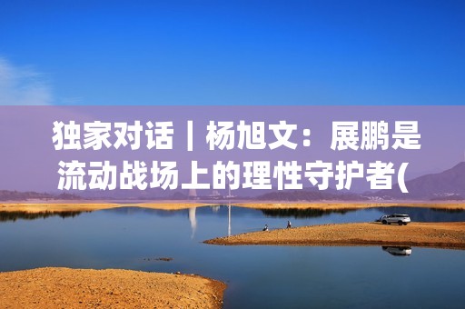  独家对话｜杨旭文：展鹏是流动战场上的理性守护者(独家对话杨钰莹)