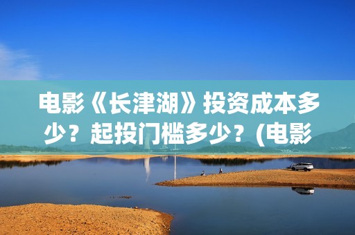 电影《长津湖》投资成本多少？起投门槛多少？(电影《长津湖》观后感)