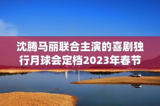 沈腾马丽联合主演的喜剧独行月球会定档2023年春节档吗？会有高票房吗(沈腾搭挡马丽)