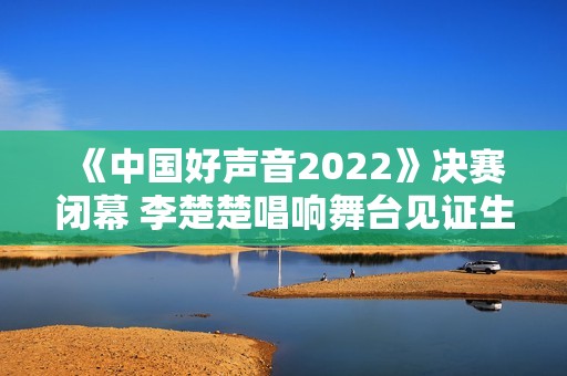 《中国好声音2022》决赛闭幕 李楚楚唱响舞台见证生长