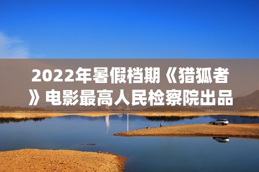 2022年暑假档期《猎狐者》电影最高人民检察院出品(2022年的暑假)