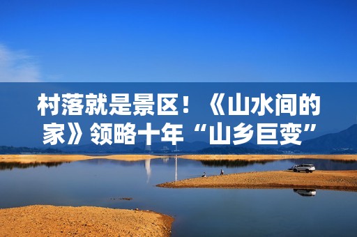 村落就是景区！《山水间的家》领略十年“山乡巨变”