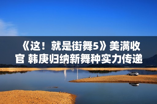 《这！就是街舞5》美满收官 韩庚归纳新舞种实力传递街舞肉体