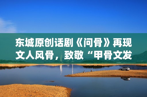 东城原创话剧《问骨》再现文人风骨，致敬“甲骨文发现者”王懿荣诞辰180周年(东城剧院)