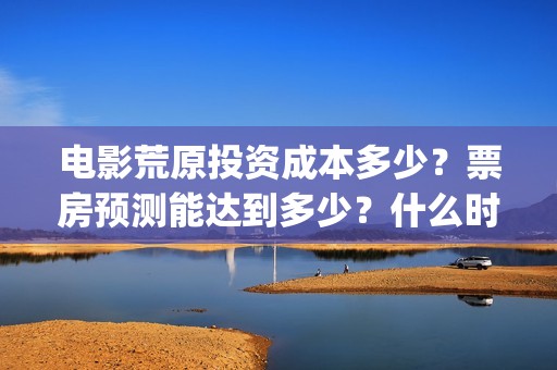 电影荒原投资成本多少？票房预测能达到多少？什么时候上映？(荒原电影什么时候上映)