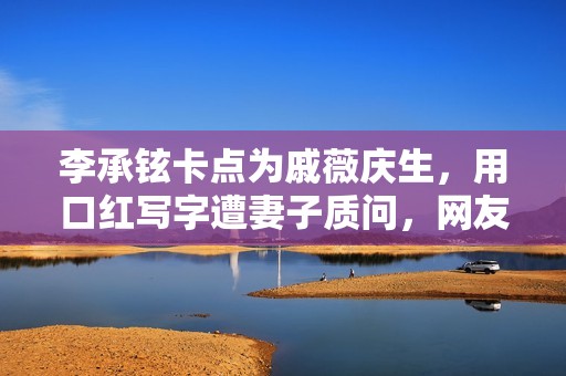 李承铉卡点为戚薇庆生，用口红写字遭妻子质问，网友:照实招来
