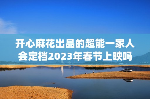 开心麻花出品的超能一家人会定档2023年春节上映吗？投资成本会涨吗？(开心麻花出品的网剧)
