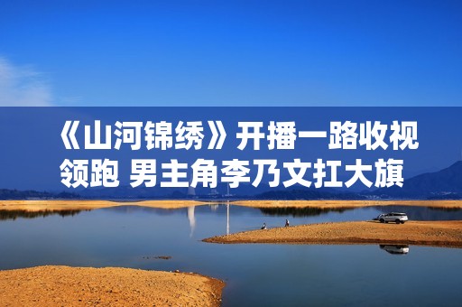 《山河锦绣》开播一路收视领跑 男主角李乃文扛大旗 苦练陕西话