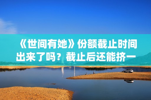 《世间有她》份额截止时间出来了吗？截止后还能挤一挤？(《世间有她》撤档)