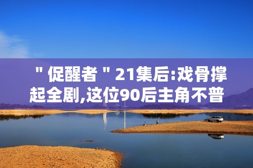 ＂促醒者＂21集后:戏骨撑起全剧,这位90后主角不普通
