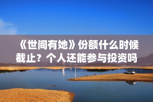 《世间有她》份额什么时候截止？个人还能参与投资吗？(世间有她是谁演的)