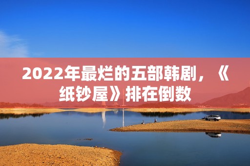 2022年最烂的五部韩剧，《纸钞屋》排在倒数