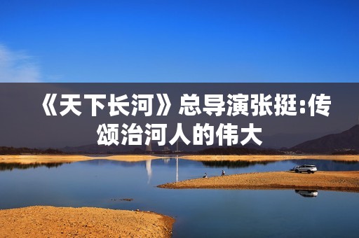 《天下长河》总导演张挺:传颂治河人的伟大