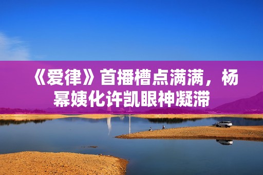 《爱律》首播槽点满满，杨幂姨化许凯眼神凝滞