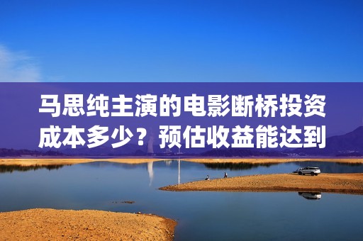 马思纯主演的电影断桥投资成本多少？预估收益能达到多少？优势是什么(马思纯主演的电影)