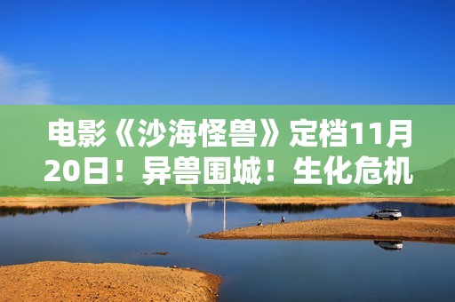 电影《沙海怪兽》定档11月20日！异兽围城！生化危机剑拔弩张