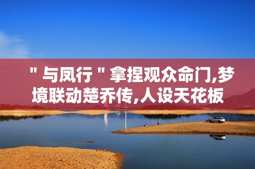 ＂与凤行＂拿捏观众命门,梦境联动楚乔传,人设天花板