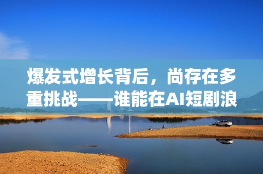 爆发式增长背后，尚存在多重挑战——谁能在AI短剧浪潮中脱颖而出(爆发式增长的近义词)