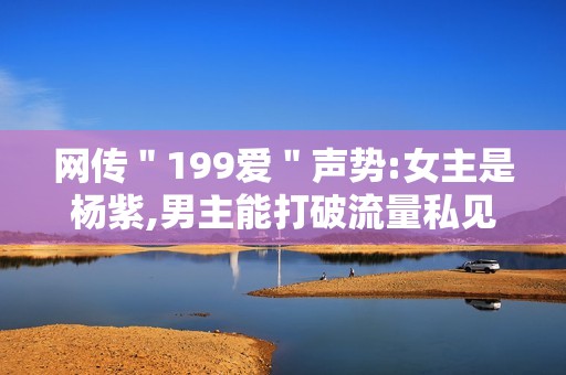 网传＂199爱＂声势:女主是杨紫,男主能打破流量私见?