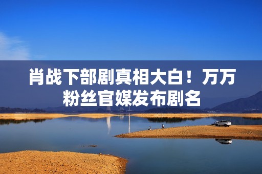 肖战下部剧真相大白！万万粉丝官媒发布剧名