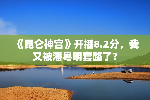 《昆仑神宫》开播8.2分，我又被潘粤明套路了？