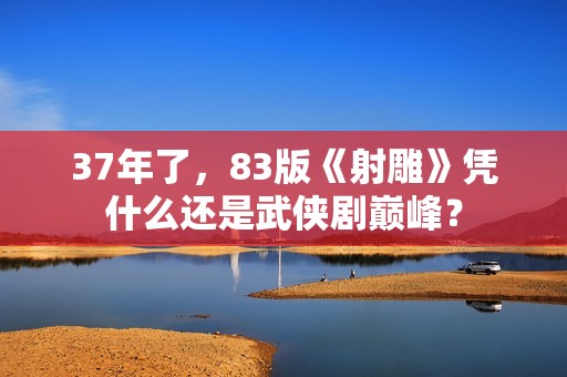 37年了，83版《射雕》凭什么还是武侠剧巅峰？
