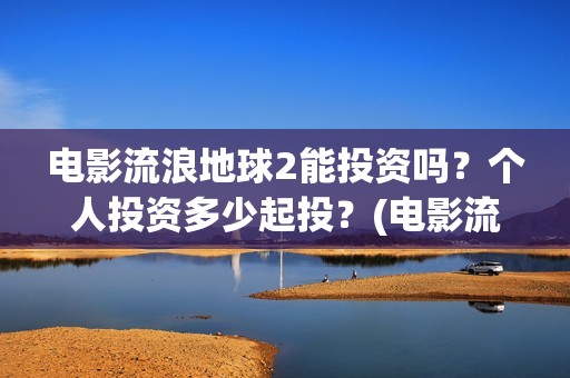 电影流浪地球2能投资吗？个人投资多少起投？(电影流浪地球2免费观看完整版)