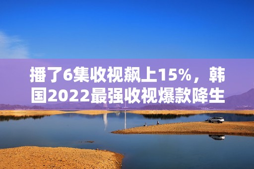 播了6集收视飙上15%，韩国2022最强收视爆款降生