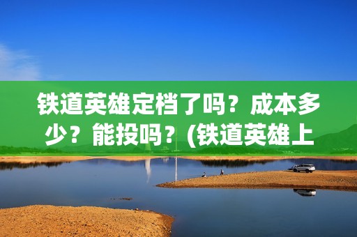 铁道英雄定档了吗？成本多少？能投吗？(铁道英雄上映预计多少票房)