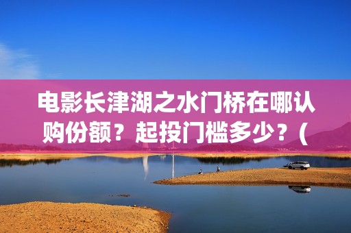 电影长津湖之水门桥在哪认购份额？起投门槛多少？(电影长津湖之水门桥演员表)