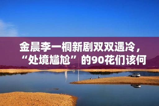金晨李一桐新剧双双遇冷，“处境尴尬”的90花们该何去何从？,出色欧洲足球赛事，点击旁观！