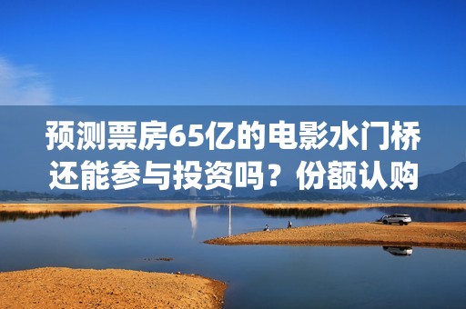 预测票房65亿的电影水门桥还能参与投资吗？份额认购怎么对接？(预测总票房)