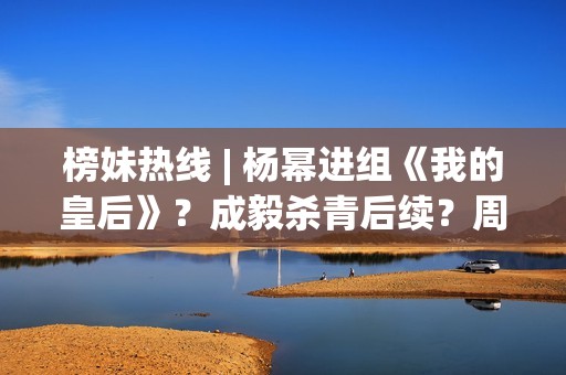 榜妹热线 | 杨幂进组《我的皇后》？成毅杀青后续？周也颜霸？刘浩存洗白？周依然资本？