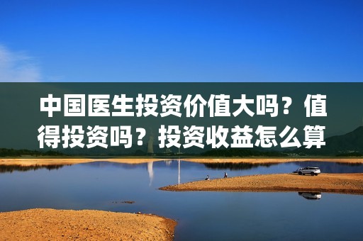 中国医生投资价值大吗？值得投资吗？投资收益怎么算？(中国医生投资价值是什么)
