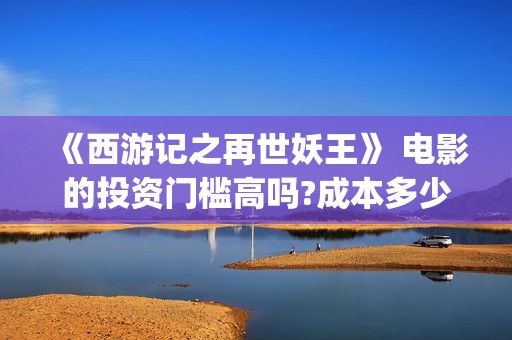 《西游记之再世妖王》 电影的投资门槛高吗?成本多少?可以投吗?(《西游记之再世妖王》免费观看完整版)