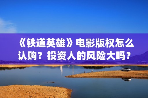 《铁道英雄》电影版权怎么认购？投资人的风险大吗？(铁道英雄电影老王是谁演的)