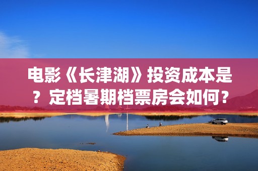 电影《长津湖》投资成本是？定档暑期档票房会如何？(电影《长津湖》完整版播放)