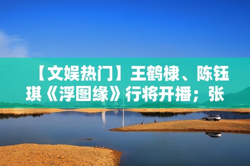 【文娱热门】王鹤棣、陈钰琪《浮图缘》行将开播；张译、王骁《三大队》开机