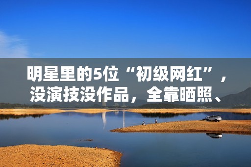 明星里的5位“初级网红”，没演技没作品，全靠晒照、红毯赚热度