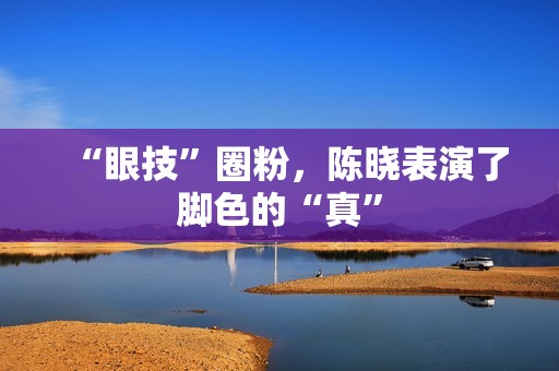 “眼技”圈粉，陈晓表演了脚色的“真”