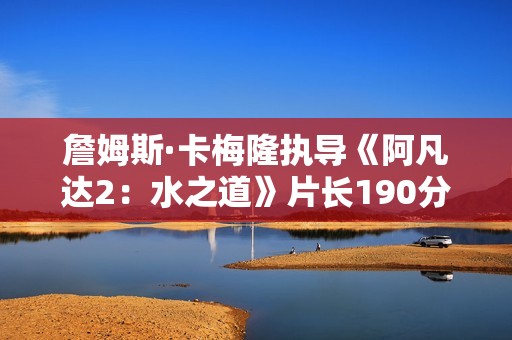 詹姆斯·卡梅隆执导《阿凡达2：水之道》片长190分钟 比前作长近半小时