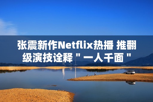 张震新作Netflix热播 推翻级演技诠释＂一人千面＂