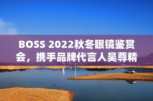 BOSS 2022秋冬眼镜鉴赏会，携手品牌代言人吴尊精彩演绎绅士之魅