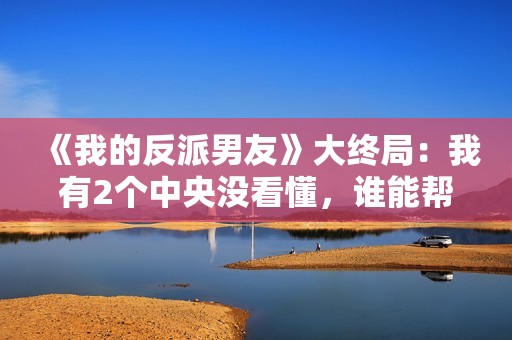 《我的反派男友》大终局：我有2个中央没看懂，谁能帮助解答？