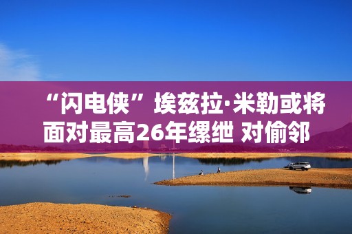 “闪电侠”埃兹拉·米勒或将面对最高26年缧绁 对偷邻居家酒瓶的行动不认罪