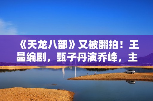 《天龙八部》又被翻拍！王晶编剧，甄子丹演乔峰，主角声势超强大