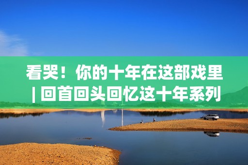 看哭！你的十年在这部戏里 | 回首回头回忆这十年系列报导