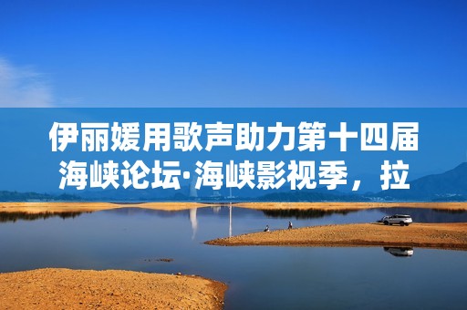 伊丽媛用歌声助力第十四届海峡论坛·海峡影视季，拉进两岸同胞的间隔